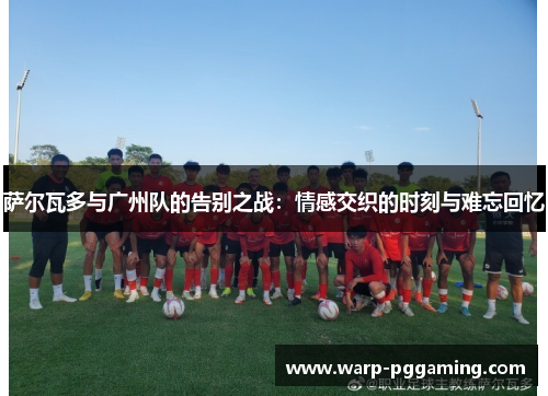 萨尔瓦多与广州队的告别之战：情感交织的时刻与难忘回忆