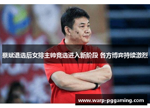 蔡斌退选后女排主帅竞选进入新阶段 各方博弈持续激烈
