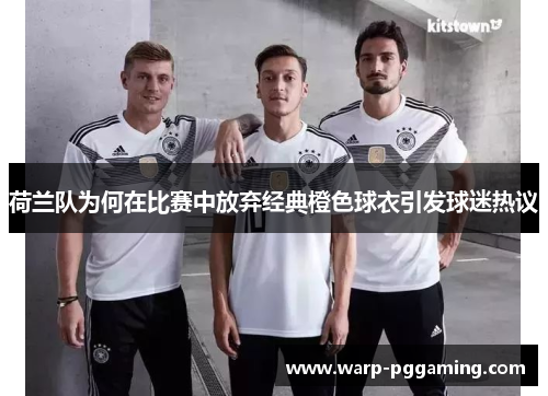 荷兰队为何在比赛中放弃经典橙色球衣引发球迷热议