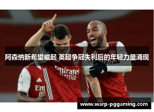 阿森纳新希望崛起 英超争冠失利后的年轻力量涌现