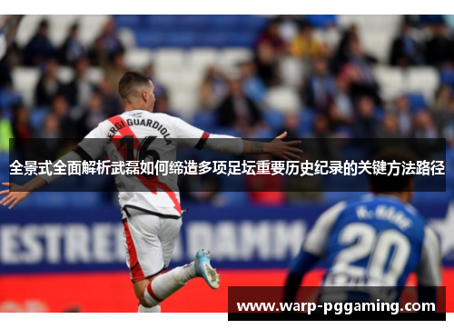 全景式全面解析武磊如何缔造多项足坛重要历史纪录的关键方法路径