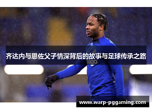 齐达内与恩佐父子情深背后的故事与足球传承之路