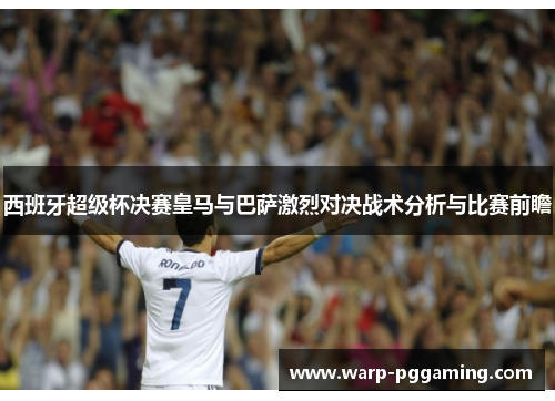 西班牙超级杯决赛皇马与巴萨激烈对决战术分析与比赛前瞻