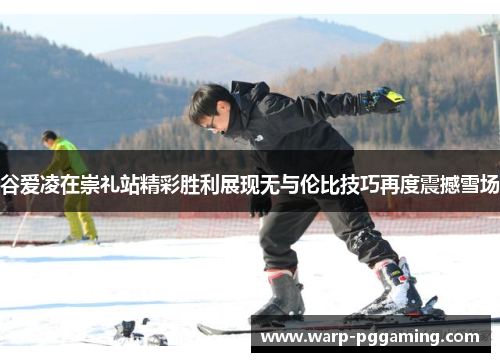 谷爱凌在崇礼站精彩胜利展现无与伦比技巧再度震撼雪场 谷爱凌在崇礼站精彩胜利展现无与伦比技巧再度震撼雪场