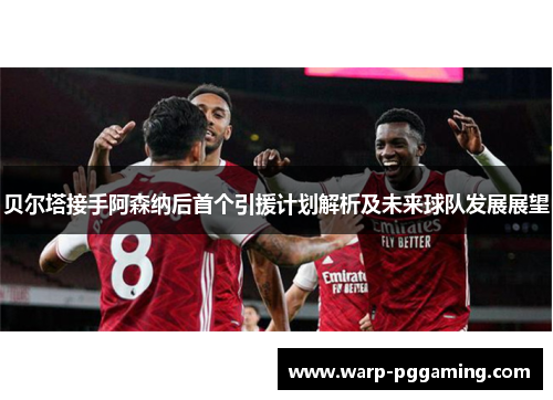 贝尔塔接手阿森纳后首个引援计划解析及未来球队发展展望