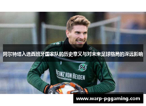 阿尔特塔入选西班牙国家队的历史意义与对未来足球格局的深远影响 阿尔特塔入选西班牙国家队的历史意义与对未来足球格局的深远影响