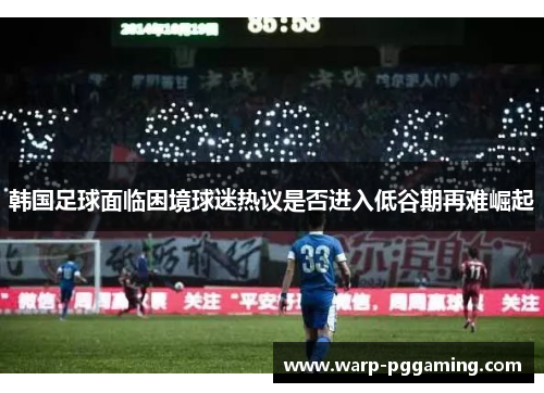 韩国足球面临困境球迷热议是否进入低谷期再难崛起