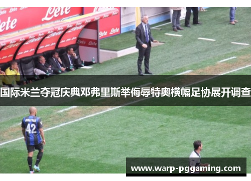 国际米兰夺冠庆典邓弗里斯举侮辱特奥横幅足协展开调查