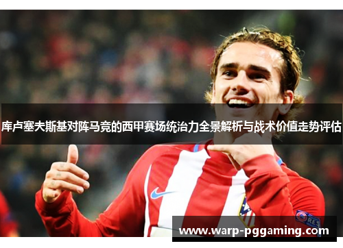库卢塞夫斯基对阵马竞的西甲赛场统治力全景解析与战术价值走势评估