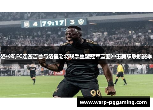 洛杉矶FC连签吉鲁与洛里老将联手重塑冠军蓝图冲击美职联新赛季