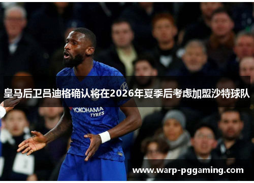 皇马后卫吕迪格确认将在2026年夏季后考虑加盟沙特球队