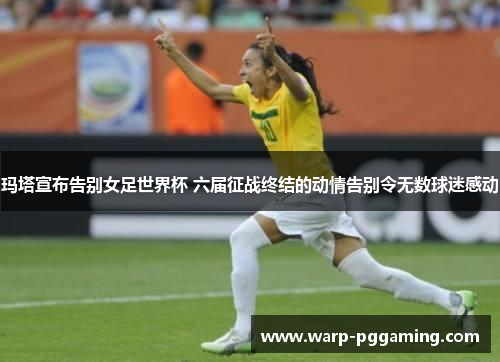 玛塔宣布告别女足世界杯 六届征战终结的动情告别令无数球迷感动