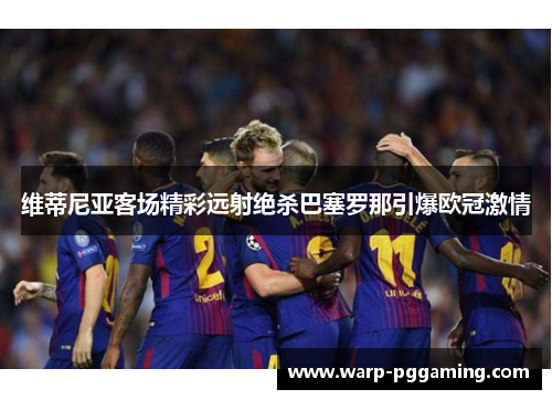 维蒂尼亚客场精彩远射绝杀巴塞罗那引爆欧冠激情