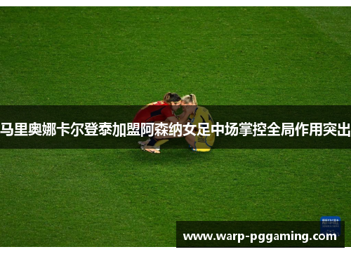 马里奥娜卡尔登泰加盟阿森纳女足中场掌控全局作用突出