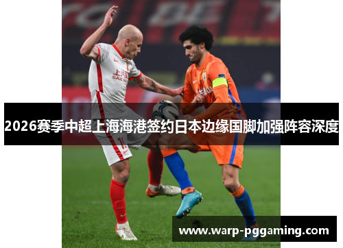 2026赛季中超上海海港签约日本边缘国脚加强阵容深度
