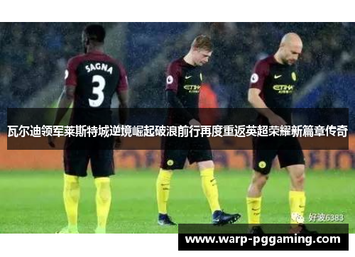 瓦尔迪领军莱斯特城逆境崛起破浪前行再度重返英超荣耀新篇章传奇